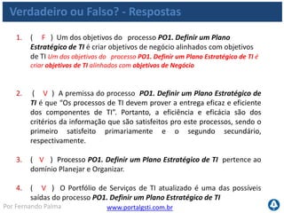 www.portalgsti.com.brPor Fernando Palma
Verdadeiro ou Falso? - Respostas
5. ( V ) A estratégia de aquisição de TI é uma das possíveis saídas do
processo PO1. Definir um Plano Estratégico de TI .
6. ( F ) O processo PO1. Definir um Plano Estratégico de TI é um dos
únicos que possui matriz RACI bem definida. Todos processos devem
possuir uma matriz RACI bem definida
7. ( V ) A afirmação ao lado pertence ao nível três de maturidade,
quando relacionada ao processo PO1. Definir um Plano Estratégico de
TI : “O planejamento segue uma abordagem estruturada, que é
documentada e conhecida por envolvidos. “
8. ( V ) “Percentual de projetos no portfólio de projetos de TI que
podem ser diretamente relacionados ao plano tático de TI” é uma
possível métrica para o processo PO1. Definir um Plano Estratégico de
TI
 
