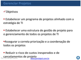 www.portalgsti.com.brPor Fernando Palma
Gerenciar Projetos
Critérios da Informação que o processo satisfaz
Requisito
P Eficácia
P Eficiência
Confidencialidade
Integridade
Disponibilidade
Conformidade
Confiabilidade
 O processo de
Gerenciamento de
Projetos deve garantir que
resultados de projetos
dentro do tempo, do
orçamento e da qualidade
acordados.
 