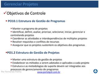 www.portalgsti.com.brPor Fernando Palma
Gerenciar Projetos
Objetivos de Controle
 PO10.3 Abordagem da Gestão de Projetos
 Estabelecer uma abordagem de gestão de projetos adequada ao
tamanho, à complexidade e aos requisitos regulatórios de cada
projeto
 PO10.4 Comprometimento das Partes Interessadas
 Obter comprometimento e participação das partes interessadas afetadas na
definição e na execução do projeto dentro do contexto do programa de
investimento geral de TI
 