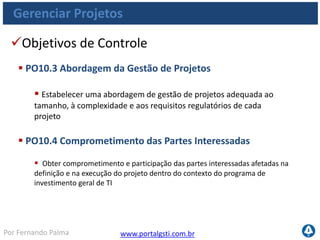 www.portalgsti.com.brPor Fernando Palma
Gerenciar Projetos
Objetivos de Controle
 PO10.3 Abordagem da Gestão de Projetos
 Estabelecer uma abordagem de gestão de projetos adequada ao
tamanho, à complexidade e aos requisitos regulatórios de cada
projeto
 PO10.4 Comprometimento das Partes Interessadas
 Obter comprometimento e participação das partes interessadas afetadas na
definição e na execução do projeto dentro do contexto do programa de
investimento geral de TI
 