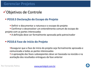 www.portalgsti.com.brPor Fernando Palma
Gerenciar Projetos
Objetivos de Controle
 PO10.7 Plano Integrado de Projeto
 Estabelecer um plano integrado de projeto formalizado e aprovado
 As atividades e interdependências de múltiplos projetos dentro de um
programa devem ser entendidas e documentadas
 O plano de projeto deve passar por manutenção durante todas as etapas
do projeto.
 PO10.8 Recursos do Projeto
 Definir responsabilidades, relacionamentos, autoridades e critérios de
desempenho para os membros
 A contratação de produtos e serviços necessários para cada projeto deve
ser planejada e gerenciada
 