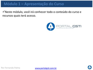 www.portalgsti.com.brPor Fernando Palma
Módulo 1 – Apresentação do Curso
Neste módulo, você irá conhecer todo o conteúdo do curso e
recursos quais terá acesso.
Obs.: COBIT® é uma marca registrada da ISACA e do IT Governance
Institute (ITGI). Outros nomes de produtos e marcas registradas
podem ser mencionados no decorrer destes slides, tais marcas são
utilizadas apenas com finalidade de ensino, em benefício exclusivo do
dono da marca, sem intenção de infringir suas regras de utilização.
 