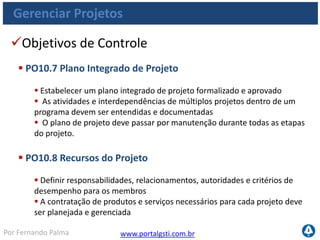 www.portalgsti.com.brPor Fernando Palma
Gerenciar Projetos
Objetivos de Controle
 PO10.9 Gestão de Risco do Projeto
 Eliminar ou minimizar riscos específicos associados a cada projeto
 Planejar, identificar, analisar, responder, monitorar e controlar riscos
 PO10.10 Plano de Qualidade de Projeto
 Preparar um plano de gestão de qualidade que descreva o sistema de
qualidade de projeto e como será implementado
 O plano deve ser formalmente revisado e aceito por todas as partes
envolvidas
 