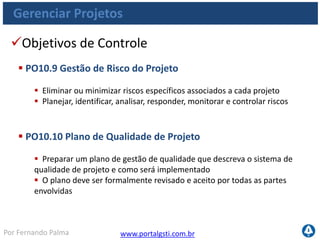 www.portalgsti.com.brPor Fernando Palma
Gerenciar Projetos
Objetivos de Controle
 PO10.11 Controle de Mudança de Projeto
 Estabelecer um sistema de controle de mudança para cada projeto
 Garantir que todas mudanças sejam avaliadas, aprovadas e incorporadas
ao plano do projeto em alinhamento a estrutura de governança
 PO10.12 Planejamento de métodos de validação
 Identificar as atividades necessárias para suportar a validação de novos
sistemas (ou suas modificações)
 Assegurar que os controles internos e aspectos de segurança
atendam aos requisitos definidos
 
