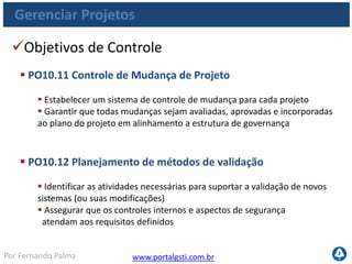 www.portalgsti.com.brPor Fernando Palma
Gerenciar Projetos
Objetivos de Controle
 PO10.13 Medição de Desempenho, Monitoramento e Reporte
do Projeto
 Avaliar o desempenho do projeto em comparação com critérios-chave
(como escopo, cronograma, qualidade, custo e risco)
 Reportar os resultados às principais partes interessadas
 PO10.14 Conclusão do Projeto
 Exigir que, ao final de cada projeto, as partes interessadas apurem se o
projeto gerou os resultados e benefícios planejados
 Identificar e documentar as lições aprendidas para usá-las em projetos e
programas futuros
 