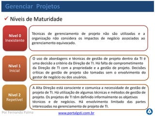 www.portalgsti.com.brPor Fernando Palma
Gerenciar Projetos
 Níveis de Maturidade
Nível 3
Definido
Nível 4
Gerenciado
Nível 5
Otimizado
O processo e a metodologia de gestão de projeto foram estabelecidos e
comunicados. Os projetos de TI são definidos com objetivos técnicos e
de negócio apropriados. Os gestores de TI e de negócio começam a se
envolver com a gestão dos projetos de TI. Utilização de marcos,
cronogramas e reporte.
A Direção requer a revisão de indicadores formais padronizados e lições
aprendidas em cada projeto logo após sua conclusão. A gestão de
projeto é medida e avaliada por toda a organização e não apenas
dentro da TI. Melhorias na gestão de projeto são formalizadas e
comunicadas
Uma metodologia comprovada de ciclo de vida de projeto está
implementada, imposta e integrada à cultura de toda a organização.
Uma iniciativa constante para identificar e institucionalizar as melhores
práticas de gestão de projetos foi implementada. Há uma coordenação
de projetos integrada responsável pelos projetos e programas desde o
início até a pós-implementação.
 