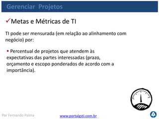 www.portalgsti.com.brPor Fernando Palma
Gerenciar Projetos
Percentual de projetos dentro do cronograma e
orçamento;
Percentual de projetos que atendem às
expectativas das partes interessadas.
Metas e Métricas de do Processo
Processo pode ser medido por:
 