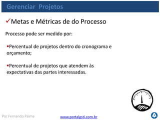 www.portalgsti.com.brPor Fernando Palma
Gerenciar Projetos
 Percentual de projetos que seguem práticas e
padrões de gestão de projetos;
Percentual de gerentes de projetos certificados
ou capacitados;
Percentual de projetos que recebem revisões
pós-implementação;
Percentual de partes interessadas com participação
em projetos (relação de envolvimento).
Metas e Métricas das atividades
As atividades do processo podem ser medidas por:
 