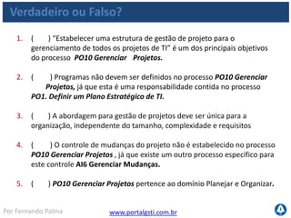 www.portalgsti.com.brPor Fernando Palma
Verdadeiro ou Falso?
6. ( ) O Portfólio de Projetos de TI é uma entrada para o PO10 Gerenciar
Projetos
7. ( ) O COBIT recomenda que o CIO da empresa seja o responsável por
Definir uma estrutura de gerenciamento de programas e portfólios para os
investimentos de TI
8. ( ) A descrição ao lado pertence ao nível 1 de maturidade, do processo
PO10 Gerenciar Projetos “O uso de abordagens e técnicas de gestão de
projeto dentro da TI é uma decisão a critério da Direção de TI. Há falta de
comprometimento da Direção de TI com a propriedade e a gestão de
projeto. Decisões críticas de gestão de projeto são tomadas sem o
envolvimento do gestor de negócio ou dos usuários.”
9. ( ) A métrica ao lado pode ser considerada uma métrica de TI para o
processo PO10 Gerenciar Projetos “Percentual de projetos que
seguem práticas e padrões de gestão de projetos”
 