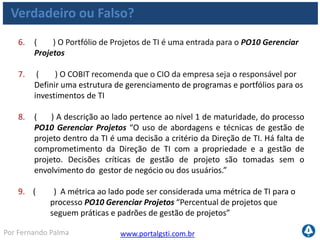 www.portalgsti.com.brPor Fernando Palma
Verdadeiro ou Falso? - Respostas
1. ( V ) “Estabelecer uma estrutura de gestão de projeto para o
gerenciamento de todos os projetos de TI” é um dos principais objetivos
do processo PO10 Gerenciar Projetos.
2. ( F ) Programas não devem ser definidos no processo PO10 Gerenciar
Projetos, já que esta é uma responsabilidade contida no processo
PO1. Definir um Plano Estratégico de TI. Faz parte das atividades deste
processo (PO10)
3. ( F ) A abordagem para gestão de projetos deve ser única para a
organização, independente do tamanho, complexidade e requisitos. Deve
existir uma abordagem de gestão de projetos adequada ao tamanho, à
complexidade e aos requisitos regulatórios de cada projeto (ver PO 10.3)
4. ( F ) O controle de mudanças do projeto não é estabelecido no
processo PO10 Gerenciar Projetos , já que existe um outro processo
específico para este controle AI6 Gerenciar Mudanças. Controle de
mudanças de projetos devem ser estabelecidas por este processo (PO10)
5. ( V ) PO10 Gerenciar Projetos pertence ao domínio Planejar e
Organizar.
 