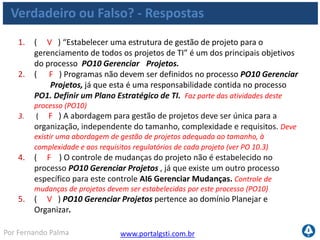 www.portalgsti.com.brPor Fernando Palma
Verdadeiro ou Falso? - Respostas
6. ( V ) O Portfólio de Projetos de TI é uma entrada para o PO10 Gerenciar
Projetos
7. ( V ) O COBIT recomenda que o CIO da empresa seja o responsável por
Definir uma estrutura de gerenciamento de programas e portfólios para os
investimentos de TI
8. ( V ) A descrição ao lado pertence ao nível 1 de maturidade, do processo
PO10 Gerenciar Projetos “O uso de abordagens e técnicas de gestão de
projeto dentro da TI é uma decisão a critério da Direção de TI. Há falta de
comprometimento da Direção de TI com a propriedade e a gestão de
projeto. Decisões críticas de gestão de projeto são tomadas sem o
envolvimento do gestor de negócio ou dos usuários.”
9. ( F ) A métrica ao lado pode ser considerada uma métrica de TI para o
processo PO10 Gerenciar Projetos “Percentual de projetos que
seguem práticas e padrões de gestão de projetos” Esta é uma métrica
de atividade.
 