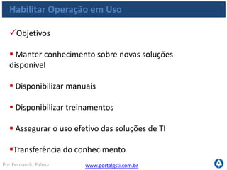 www.portalgsti.com.brPor Fernando Palma
Habilitar Operação em Uso
Critérios da Informação que o processo satisfaz
Requisito
P Eficácia
P Eficiência
Confidencialidade
S Integridade
S Disponibilidade
S Conformidade
S Confiabilidade
O processo de Habilitar a
Operação em Uso deve
assegurar a satisfação de
usuários finais com ofertas
de serviços e níveis de
serviços e a completa
integração das aplicações e
soluções tecnológicas aos
processos de negócio
 