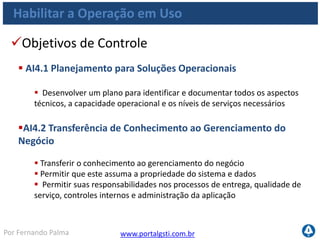 www.portalgsti.com.brPor Fernando Palma
Habilitar a Operação em Uso
Objetivos de Controle
 AI4.3 Transferência de Conhecimento aos Usuários Finais
 Transferir conhecimento e habilidades para permitir aos usuários o uso
efetivo e eficiente dos sistemas aplicativos
 AI4.4 Transferência de Conhecimento às Equipes de Operações
e Suporte
 Transferir conhecimento e habilidades para permitir que as equipes de
operações e suporte técnico entreguem, suportem e mantenham os
sistemas e a infraestrutura associada de forma eficaz e eficiente
 