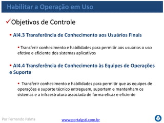 www.portalgsti.com.brPor Fernando Palma
Habilitar Operação em Uso
Entradas
Origem Entrada
PO10
Diretrizes de gerenciamento de projetos e
planejamento detalhado de projetos;
AI1 Estudo de viabilidade dos requisitos de negócio;
AI2 Conhecimento de aplicações e pacotes de software;
AI3 Conhecimento da infraestrutura;
AI7 Erros conhecidos e aceitos;
DS7 Atualizações necessárias de documentações
 