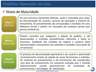 www.portalgsti.com.brPor Fernando Palma
Habilitar Operação em Uso
Quantidade de aplicações nas quais procedimentos
de TI estão completamente integrados aos processos
de negócio;
Percentual de proprietários de negócio satisfeitos
com treinamentos e materiais de suporte para
aplicações.
Metas e Métricas de TI
TI pode ser mensurada (em relação ao alinhamento com
negócio) por:
 