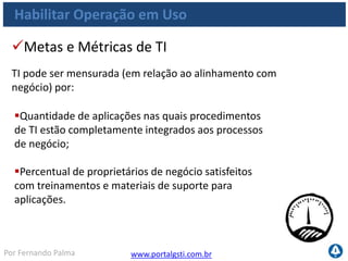 www.portalgsti.com.brPor Fernando Palma
Habilitar Operação em Uso
Quantidade de incidentes causados por treinamento/
documentação de
Quantidade de chamados de treinamento atendidos
Índices de satisfação com treinamentos documentação de
usuário e procedimentos
Quantidade de chamados pós implantações
Custo reduzido na produção/manutenção de
documentação de usuário e procedimentos operacionais
Metas e Métricas de do Processo
Processo pode ser medido por:
 