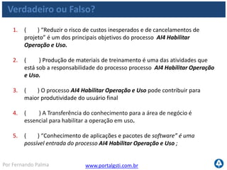 www.portalgsti.com.brPor Fernando Palma
Verdadeiro ou Falso?
6. ( ) A descrição ao lado corresponde ao nível 01 de maturidade do
processo AI4 Habilitar Operação e Uso. “Não há nenhum processo
estabelecido no que diz respeito à elaboração de documentação de
usuário, manuais de operações e material de treinamento.”
7. ( ) A métrica “Percentual de proprietários de negócio satisfeitos
com treinamentos e materiais de suporte para aplicações” pode ser
utilizada para mensurar o setor de TI dentro do processo AI4 Habilitar
Operação e Uso.
8. ( ) Considerando que uma determinada empresa tenha como objetivo
estratégico de negócio “Aumentar o número de vendas mensais”, a
implantação do processo AI4 Habilitar Operação e Uso pode
contribuir para suportar este objetivo, através da disponibilização de
treinamentos e manuais de suporte para o sistema de vendas da
mesma empresa.
 
