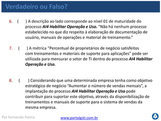 www.portalgsti.com.brPor Fernando Palma
Verdadeiro ou Falso? - Respostas
1. ( F ) “Reduzir o risco de custos inesperados e de cancelamentos de
projeto” é um dos principais objetivos do processo AI4 Habilitar
Operação e Uso. Este é um objetivo do PO10 Gerenciar Projetos
2. ( V ) Produção de materiais de treinamento é uma das atividades que
está sob a responsabilidade do processo processo AI4 Habilitar Operação
e Uso.
3. ( V ) O processo AI4 Habilitar Operação e Uso pode contribuir para
maior produtividade do usuário final
4. ( V ) A Transferência do conhecimento para a área de negócio é
essencial para habilitar a operação em uso.
5. ( V ) “Conhecimento de aplicações e pacotes de software” é uma
possível entrada do processo AI4 Habilitar Operação e Uso ;
 