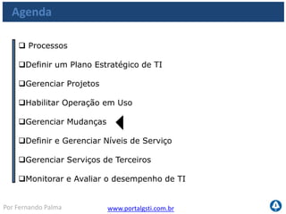 www.portalgsti.com.brPor Fernando Palma
Os Processos a serem vistos
Planejar e
Organizar
Adquirir e
Implementar
Monitorar e
Avaliar
Entregar e
Suportar
PO1
•Definir um Plano
Estratégico de TI
PO10
•Gerenciar Projetos
AI4
•Habilitar operação em
uso
AI6
•Gerenciar Mudanças
DS1
•Definir e Gerenciar
Níveis de Serviço
DS2
•Gerenciar Serviços de
Terceiros
ME1
•Monitorar e Avaliar
o desempenho de TI
 