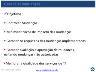 www.portalgsti.com.brPor Fernando Palma
Gerenciar Mudanças
Critérios da Informação que o processo satisfaz
Requisito
P Eficácia
P Eficiência
Confidencialidade
P Integridade
P Disponibilidade
Conformidade
S Confiabilidade
O processo de
Gerenciamento de
Mudanças deve assegurar
o atendimento aos
requisitos de negócio em
alinhamento com a
estratégia da organização,
reduzindo retrabalho e
defeitos na entrega de
soluções e serviços
 
