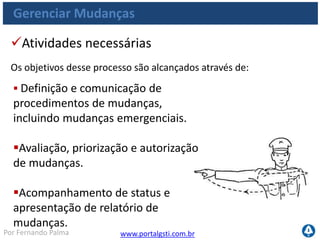 www.portalgsti.com.brPor Fernando Palma
Gerenciar Mudanças
Objetivos de Controle
 AI6.1 Padrões e Procedimentos de Mudança
 Estabelecer procedimentos formais de gerenciamento de mudanças
AI6.2 Avaliação de Impacto, Priorização e Autorização
 Avaliar todas as solicitações de mudança de modo estruturado
 Prevenir impacto negativo nos serviços
 Avaliar impacto em relação a outras mudanças
AI6.3 Mudanças de Emergência
 Estabelecer um processo para definição, solicitação, testes,
documentação, avaliação e autorização de mudanças de emergência
 
