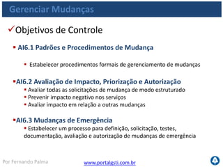 www.portalgsti.com.brPor Fernando Palma
Gerenciar Mudanças
Objetivos de Controle
 AI6.4 Acompanhamento de Status e Relatórios de Mudanças
 Estabelecer um sistema de acompanhamento e relatórios de mudanças
 Comunicar o status de mudanças aprovadas e em andamento e executar
mudanças
 Garantir que as mudanças autorizadas sejam implementadas conforme
planejado.
AI6.5 Finalização da Mudança e Documentação
 Atualizar a documentação os procedimentos do sistema e de usuários
sempre que forem implementadas mudanças no sistema
 
