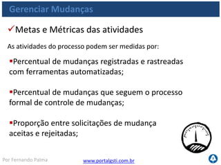 www.portalgsti.com.brPor Fernando Palma
Verdadeiro ou Falso?
1. ( ) “Garantir os requisitos das mudanças implementadas” é um dos
objetivos do processo AI6. Gerenciar Mudanças
2. ( ) Acompanhar o status das mudanças é uma atividade comum ao
processo AI6. Gerenciar Mudanças
3. ( ) Mudanças de Emergência devem seguir os mesmos procedimentos
de qualquer mudança, para que não causem impacto. Devido a situação
de emergência, é adequado, apenas, que recursos sejam alocados para
agilizar a implementação da mudança.
4. ( ) Registros de Problemas não fazem parte das possíveis entradas
para o processo AI6. Gerenciar Mudanças
5. ( ) A autorização de mudança é uma possível entrada do processo AI6.
Gerenciar Mudanças
 