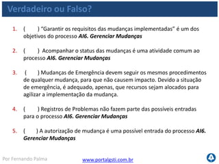 www.portalgsti.com.brPor Fernando Palma
Verdadeiro ou Falso?
6. ( ) “Garantir os requisitos das mudanças implementadas” é um dos
objetivos do processo AI6. Gerenciar Mudanças
7. ( ) A descrição ao lado corresponde ao nível 03 do Processo de AI6.
Gerenciar Mudanças “Há um processo informal de gerenciamento de
mudanças seguido na maioria das mudanças ocorridas, porém esse
processo é desestruturado, rudimentar e propenso a erros.. A
documentação de mudança é insuficiente ou inexistente. A precisão da
documentação de configuração é inconsistente e existe avaliação limitados
dos impactos.”
8. ( ) O COBIT sugere que o CIO seja o responsável por “Desenvolver e
implementar um processo para registrar, avaliar e priorizar de forma
consistente as solicitações de mudança“ dentro do processo AI6.
Gerenciar Mudanças
9. ( ) A métrica a seguir pode ser utilizada para medir o processo AI6.
Gerenciar Mudanças : “Redução de tempo e esforço necessário para
realizar mudanças;”
 