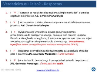www.portalgsti.com.brPor Fernando Palma
Verdadeiro ou Falso? - Respostas
6. ( F ) A descrição ao lado corresponde ao nível 03 do Processo de AI6.
Gerenciar Mudanças “Há um processo informal de gerenciamento de
mudanças seguido na maioria das mudanças ocorridas, porém esse
processo é desestruturado, rudimentar e propenso a erros.. A
documentação de mudança é insuficiente ou inexistente. A precisão da
documentação de configuração é inconsistente e existe avaliação limitados
dos impactos.” Nível 02, Repetível. No nível 03, o processo é formal.
7. ( F ) O COBIT sugere que o CIO seja o responsável por “Desenvolver e
implementar um processo para registrar, avaliar e priorizar de forma
consistente as solicitações de mudança“ dentro do processo AI6.
Gerenciar Mudanças O responsável por operações deve cuidar desta
atividade
8. ( V ) A métrica a seguir pode ser utilizada para medir o processo AI6.
Gerenciar Mudanças : “Redução de tempo e esforço necessário para
realizar mudanças;”
 