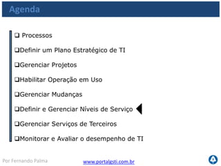 www.portalgsti.com.brPor Fernando Palma
Os Processos a serem vistos
Planejar e
Organizar
Adquirir e
Implementar
Monitorar e
Avaliar
Entregar e
Suportar
PO1
•Definir um Plano
Estratégico de TI
PO10
•Gerenciar Projetos
AI4
•Habilitar operação em
uso
AI6
•Gerenciar Mudanças
DS1
•Definir e Gerenciar
Níveis de Serviço
DS2
•Gerenciar Serviços de
Terceiros
ME1
•Monitorar e Avaliar
o desempenho de TI
 