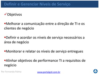 www.portalgsti.com.brPor Fernando Palma
Definir e Gerenciar Níveis de Serviço
Critérios da Informação que o processo satisfaz
Requisito
P Eficácia
P Eficiência
S Confidencialidade
S Integridade
S Disponibilidade
S Conformidade
S Confiabilidade
 O Processo DS1 Definir e
Gerenciar Níveis de Serviço
assegura o alinhamento
dos principais serviços de
TI com a estratégia de
negócio
 