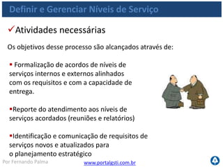 www.portalgsti.com.brPor Fernando Palma
Definir e Gerenciar Níveis e Serviço
Objetivos de Controle
 DS1.1 Estrutura de Gestão de Níveis de Serviço
 Processo formalizado
 Estrutura inclui como criar os RNS, ANS e ANO
 Esses atributos são organizados
em um catálogo de serviços
 DS1.2 Definição de Serviços
 Definição dos serviços baseado nas características de negócio
 