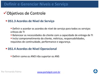 www.portalgsti.com.brPor Fernando Palma
Definir e Gerenciar Níveis e Serviço
Objetivos de Controle
 DS1.5 Monitoramento e Relatório de Realizações de Nível de
Serviço
 Monitorar continuamente os critérios de desempenho dos níveis de serviço
especificados
 Os relatórios devem ser disponibilizados em um formato compreensível às partes
interessadas
 As estatísticas de monitoramento são analisadas, e são tomadas medidas
gerenciais para revelar as tendências negativas e positivas
 DS1.6 Revisão dos Acordos de Nível de Serviço e dos Contratos
 Regularmente realizar análise crítica dos acordos de nível
 Considerar ajustes e mudanças
 