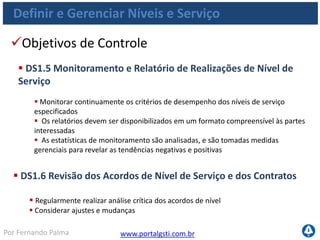www.portalgsti.com.brPor Fernando Palma
Definir e Gerenciar Níveis e Serviço
Entradas
Origem Entrada
PO1
Planejamentos estratégico e tático de TI;
Portfólio de serviços de TI;
PO2 Classificações atribuídas a dados;
PO5 Portfólio de serviços de TI atualizado;
AI2 SLAs planejados inicialmente;
AI3 OLAs planejados inicialmente;
DS4
Requisitos de serviço para desastres,
incluindo papéis e responsabilidades;
ME1 Informações de desempenho para planejamento de TI
 