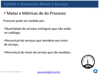 www.portalgsti.com.brPor Fernando Palma
Definir e Gerenciar Níveis e Serviço
Quantidade de reuniões formais de revisão com
as áreas de negócios por ano;
Percentual dos níveis de serviço reportados;
Percentual dos níveis de serviço reportados de
forma automática;
Quantidade de dias de trabalho para ajustar um
nível de serviço após acordo com cliente final.
Metas e Métricas das atividades
As atividades do processo podem ser medidas por:
 