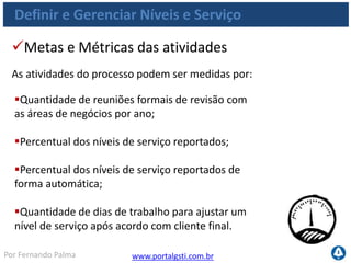 www.portalgsti.com.brPor Fernando Palma
Verdadeiro ou Falso?
1. ( ) O processo DS1 Definir e Gerenciar Níveis de Serviço, contribui para
Melhorar a comunicação entre a direção de TI e os clientes de negócio.
2. ( ) O processo DS1 Definir e Gerenciar Níveis de Serviço contribui
para atender primariamente(P) a área de foco de Governança de TI
“Entrega de valor”.
3. ( ) O COBIT não considera um requisito obrigatório o Reporte do
atendimento aos níveis de serviços acordados (reuniões e relatórios)
dentro do processo DS1 Definir e Gerenciar Níveis de Serviço , por isso
insere esta consideração como um objetivo de controle opcional.
4. ( ) ANS´s e ANO´s são exemplos de saídas do processo DS1 Definir e
Gerenciar Níveis de Serviço
5. ( ) O processo DS1 Definir e Gerenciar Níveis de Serviço contribui para
satisfazer todos os critérios da informação.
 