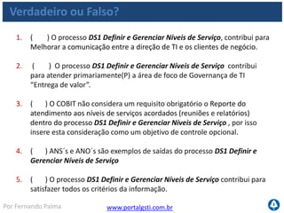 www.portalgsti.com.brPor Fernando Palma
Verdadeiro ou Falso?
6. ( ) Planejamentos estratégico e tático de TI são entradas importantes
para o processo DS1 Definir e Gerenciar Níveis de Serviço .
7. ( ) “Monitorar e reportar o desempenho do nível de serviço fim-a-fim”
é um atividade que deve ser responsabilizada ao Gerente de Serviços de
TI, segundo o modelo do COBIT.
8. ( ) A descrição ao lado está associada ao nível 04 de maturidade
dentro do processo DS1 Definir e Gerenciar Níveis de Serviço : “A
satisfação dos clientes é rotineiramente medida e avaliada. As métricas de
desempenho refletem as necessidades dos clientes e não as metas de TI.”
9. ( ) Percentual dos níveis de serviço reportados de forma automática é
considerada uma métrica de TI para o processo DS1 Definir e Gerenciar
Níveis de Serviço ;
 
