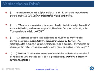 www.portalgsti.com.brPor Fernando Palma
Verdadeiro ou Falso? - Respostas
1. ( V ) O processo DS1 Definir e Gerenciar Níveis de Serviço, contribui
para Melhorar a comunicação entre a direção de TI e os clientes de
negócio.
2. ( V ) O processo DS1 Definir e Gerenciar Níveis de Serviço contribui
para atender primariamente(P) a área de foco de Governança de TI
“Entrega de valor”.
3. ( F ) O COBIT não considera um requisito obrigatório o Reporte do
atendimento aos níveis de serviços acordados (reuniões e relatórios)
dentro do processo DS1 Definir e Gerenciar Níveis de Serviço , por isso
insere esta consideração como um objetivo de controle opcional. Não
existem objetivos de controle opcionais no framework do COBIT.
4. ( V ) ANS´s e ANO´s são exemplos de saídas do processo DS1 Definir e
Gerenciar Níveis de Serviço
5. ( V ) O processo DS1 Definir e Gerenciar Níveis de Serviço contribui
para satisfazer todos os critérios da informação.
 