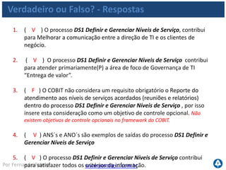 www.portalgsti.com.brPor Fernando Palma
Verdadeiro ou Falso? - Respostas
6. ( V ) Planejamentos estratégico e tático de TI são entradas importantes
para o processo DS1 Definir e Gerenciar Níveis de Serviço .
7. ( V ) “Monitorar e reportar o desempenho do nível de serviço fim-a-
fim” é um atividade que deve ser responsabilizada ao Gerente de Serviços
de TI, segundo o modelo do COBIT.
8. ( V ) A descrição ao lado está associada ao nível 04 de maturidade
dentro do processo DS1 Definir e Gerenciar Níveis de Serviço : “A
satisfação dos clientes é rotineiramente medida e avaliada. As métricas de
desempenho refletem as necessidades dos clientes e não as metas de TI.”
9. ( V ) Percentual dos níveis de serviço reportados de forma automática é
considerada uma métrica de TI para o processo DS1 Definir e Gerenciar
Níveis de Serviço ; É uma métrica de atividades.
 