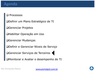 www.portalgsti.com.brPor Fernando Palma
Os Processos a serem vistos
Planejar e
Organizar
Adquirir e
Implementar
Monitorar e
Avaliar
Entregar e
Suportar
PO1
•Definir um Plano
Estratégico de TI
PO10
•Gerenciar Projetos
AI4
•Habilitar operação em
uso
AI6
•Gerenciar Mudanças
DS1
•Definir e Gerenciar
Níveis de Serviço
DS2
•Gerenciar Serviços de
Terceiros
ME1
•Monitorar e Avaliar
o desempenho de TI
 