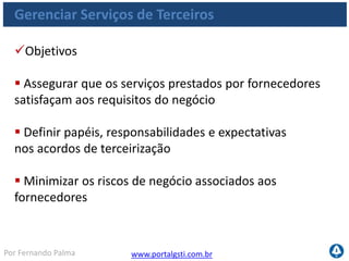 www.portalgsti.com.brPor Fernando Palma
Gerenciar Serviços de Terceiros
Critérios da Informação que o processo satisfaz
Requisito
P Eficácia
P Eficiência
S Confidencialidade
S Integridade
S Disponibilidade
S Conformidade
S Confiabilidade
O Processo DS2 Gerenciar
Serviços de Terceiros
assegura que terceiros
forneçam serviços
satisfatórios e
transparentes do ponto de
vista de benefícios, custos
e riscos.
 