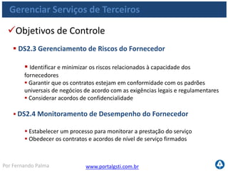 www.portalgsti.com.brPor Fernando Palma
Gerenciar Serviços de Terceiros
Entradas
Origem Entrada
PO1 Estratégia de fornecimento de TI;
PO8 Padrões para aquisição;
AI5
Tratativas contratuais; Requisitos de
gerenciamento de relacionamento com terceiros;
DS1 SLAs; Relatório de revisão de contratos;
DS4
Requisitos de serviço para desastres,
incluindo papéis e responsabilidades
 