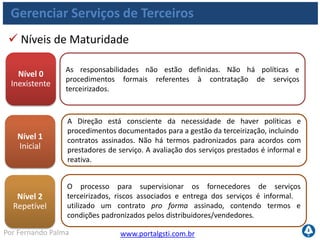 www.portalgsti.com.brPor Fernando Palma
Gerenciar Serviços de Terceiros
 Níveis de Maturidade
Nível 3
Definido
Nível 4
Gerenciado
Nível 5
Otimizado
Procedimentos bem documentados são implantados para governar os
terceirizados com processos claros para examinar e negociar com os
prestadores. A natureza dos serviços a serem prestados é detalhada no
contrato e contempla as exigências operacionais, legais e de controle. A
responsabilidade pela supervisão dos serviços terceirizados é definida.
São estabelecidos critérios para definir os termos de compromisso,
inclusive o escopo do serviço / produto fornecido, premissas,
programação, custos, modelos de cobrança e responsabilidades. Os
requisitos de serviço são definidos e vinculados aos objetivos do
negócio. Existe um processo de análise crítica do desempenho do
serviço frente aos termos contratuais
Os contratos assinados com terceiros são criticamente analisados em
intervalos predefinidos. Evidências de adesão contratual das medidas
de controle, legais e operacionais são monitoradas e ações corretivas
são impostas. O terceirizado está sujeito a auditorias periódicas. A
remuneração de terceiros está ligada ao alcance de níveis de serviço
amplos acordados.
 