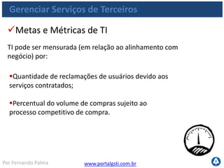 www.portalgsti.com.brPor Fernando Palma
Gerenciar Serviços de Terceiros
Percentual dos principais fornecedores que
atendem aos requisitos e níveis de serviço
claramente definidos;
Quantidade de controvérsias formais com
fornecedores;
Percentual de faturas do fornecedor discutidas.
Metas e Métricas de do Processo
Processo pode ser medido por:
 