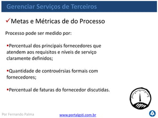 www.portalgsti.com.brPor Fernando Palma
Gerenciar Serviços de Terceiros
Percentual dos principais fornecedores sujeitos
aos requisitos e níveis de serviço claramente
definidos;
Percentual dos principais fornecedores sujeitos
ao monitoramento;
Nível de satisfação das áreas de negócios com a
eficácia da comunicação do fornecedor;
Metas e Métricas das atividades
As atividades do processo podem ser medidas por:
 