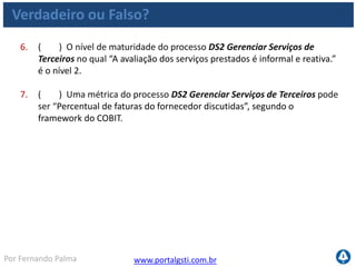 www.portalgsti.com.brPor Fernando Palma
Verdadeiro ou Falso? - Respostas
1. ( V ) O processo DS2 Gerenciar Serviços de Terceiros contribui para
minimizar os riscos de negócio associados aos fornecedores
2. ( V ) O processo DS2 Gerenciar Serviços de Terceiros pertence ao
domínio “Entrega e Suporte”
3. ( V ) Segundo o modelo do COBIT, Serviços de terceirizados devem ser
categorizados de acordo com o tipo, a importância e a criticidade
4. ( V ) “Estratégia de fornecimento de TI” é uma entrada do processo DS2
Gerenciar Serviços de Terceiros segundo o framework do COBIT.
5. ( F ) O CIO deve Definir e documentar o processo de gestão de
fornecedores, segundo o processo DS2 Gerenciar Serviços de Terceiros O
CIO é a autoridade desta atividade, é quem responde.
 