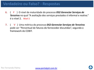 www.portalgsti.com.brPor Fernando Palma
Agenda
 Processos
Definir um Plano Estratégico de TI
Gerenciar Projetos
Habilitar Operação em Uso
Gerenciar Mudanças
Definir e Gerenciar Níveis de Serviço
Gerenciar Serviços de Terceiros
Monitorar e Avaliar o desempenho de TI
 