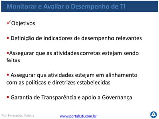 www.portalgsti.com.brPor Fernando Palma
Monitorar e Avaliar o Desempenho de TI
Critérios da Informação que o processo satisfaz
Requisito
P Eficácia
P Eficiência
S Confidencialidade
S Integridade
S Disponibilidade
S Conformidade
S Confiabilidade
O Processo ME1
Monitorar e Avaliar o
Desempenho de TI
assegura transparência e
entendimento de custos,
benefícios, estratégia,
políticas e níveis de
serviços
de TI, em conformidade
com os requisitos de
governança.
 
