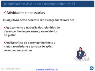 www.portalgsti.com.brPor Fernando Palma
Monitorar e Avaliar o Desempenho de TI
Objetivos de Controle
 ME1.1 Abordagem de Monitoramento
 Estabelecer uma abordagem e uma estrutura de monitoramento geral
 A metodologia e o processo a serem seguidos para avaliar a entrega de
soluções e serviços de TI
 A estrutura deve se integrar com o sistema de gestão de desempenho
corporativo.
 ME1.2 Definição e Coleta dos Dados de Monitoramento
 Trabalhar com o negócio na definição de um conjunto equilibrado de metas
de performance
 Metas devem ser aprovadas pelas áreas de negócio e demais partes
interessadas relevantes
 Identificar os dados disponíveis a serem coletados para medir as metas
 Estabelecer processos para coletar em tempo apropriado e de maneira correta
 