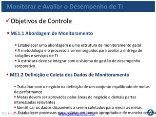 www.portalgsti.com.brPor Fernando Palma
Monitorar e Avaliar o Desempenho de TI
Objetivos de Controle
 ME1.3 Método de Monitoramento
 Analisar periodicamente o desempenho com base nas metas
 Estabelecer método que capture as medições, apresente uma visão ampla
e sucinta do desempenho da TI
 Método deve ser ajustado ao sistema de monitoramento corporativo
 ME1.4 Avaliação de Desempenho
 Analisar periodicamente o desempenho com base nas metas
 Executar análise de causa-raiz dos problemas
 Iniciar ação corretiva para tratar as causas ocultas.
 